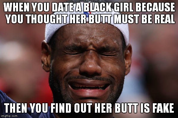 Lebron Sad Face |  WHEN YOU DATE A BLACK GIRL BECAUSE YOU THOUGHT HER BUTT MUST BE REAL; THEN YOU FIND OUT HER BUTT IS FAKE | image tagged in lebron sad face | made w/ Imgflip meme maker