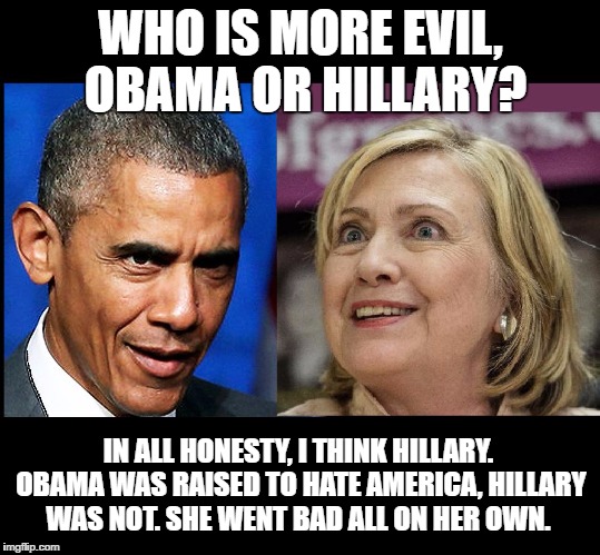 Who is more evil, Obama or Hillary  | WHO IS MORE EVIL, OBAMA OR HILLARY? IN ALL HONESTY, I THINK HILLARY. OBAMA WAS RAISED TO HATE AMERICA, HILLARY WAS NOT. SHE WENT BAD ALL ON HER OWN. | image tagged in evil compare,obama,hillary clinton,evil | made w/ Imgflip meme maker