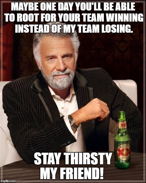 The Most Interesting Man In The World Meme |  MAYBE ONE DAY YOU'LL BE ABLE TO ROOT FOR YOUR TEAM WINNING INSTEAD OF MY TEAM LOSING. STAY THIRSTY MY FRIEND! | image tagged in memes,the most interesting man in the world | made w/ Imgflip meme maker
