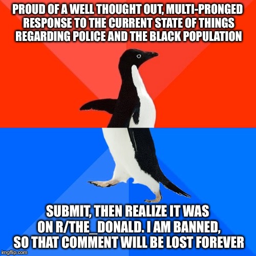 Socially Awesome Awkward Penguin | PROUD OF A WELL THOUGHT OUT, MULTI-PRONGED RESPONSE TO THE CURRENT STATE OF THINGS REGARDING POLICE AND THE BLACK POPULATION; SUBMIT, THEN REALIZE IT WAS ON R/THE_DONALD. I AM BANNED, SO THAT COMMENT WILL BE LOST FOREVER | image tagged in memes,socially awesome awkward penguin,AdviceAnimals | made w/ Imgflip meme maker