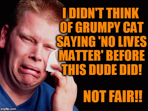 cry | I DIDN'T THINK OF GRUMPY CAT SAYING 'NO LIVES MATTER' BEFORE THIS DUDE DID! NOT FAIR!! | image tagged in cry | made w/ Imgflip meme maker