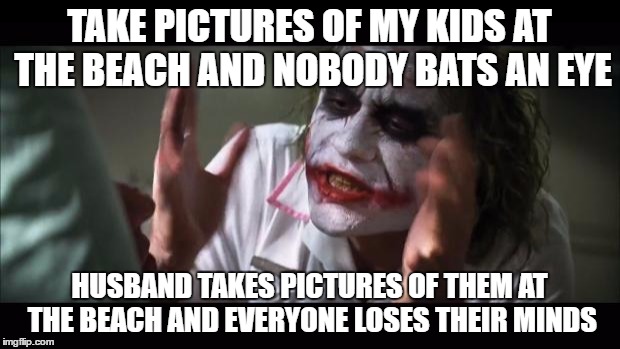 And everybody loses their minds Meme | TAKE PICTURES OF MY KIDS AT THE BEACH AND NOBODY BATS AN EYE; HUSBAND TAKES PICTURES OF THEM AT THE BEACH AND EVERYONE LOSES THEIR MINDS | image tagged in memes,and everybody loses their minds,AdviceAnimals | made w/ Imgflip meme maker