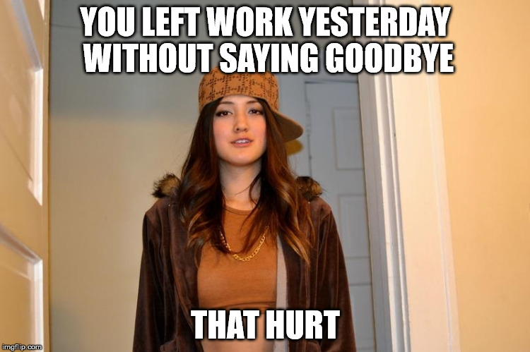 Scumbag Stephanie  | YOU LEFT WORK YESTERDAY WITHOUT SAYING GOODBYE; THAT HURT | image tagged in scumbag stephanie,AdviceAnimals | made w/ Imgflip meme maker