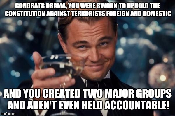 Leonardo Dicaprio Cheers | CONGRATS OBAMA, YOU WERE SWORN TO UPHOLD THE CONSTITUTION AGAINST TERRORISTS FOREIGN AND DOMESTIC; AND YOU CREATED TWO MAJOR GROUPS AND AREN'T EVEN HELD ACCOUNTABLE! | image tagged in memes,leonardo dicaprio cheers | made w/ Imgflip meme maker