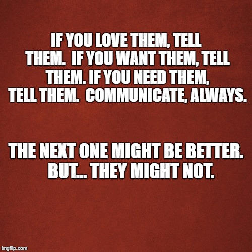 Blank Red Background | IF YOU LOVE THEM, TELL THEM. 
IF YOU WANT THEM, TELL THEM. IF YOU NEED THEM, TELL THEM.  COMMUNICATE, ALWAYS. THE NEXT ONE MIGHT BE BETTER.   BUT... THEY MIGHT NOT. | image tagged in blank red background | made w/ Imgflip meme maker