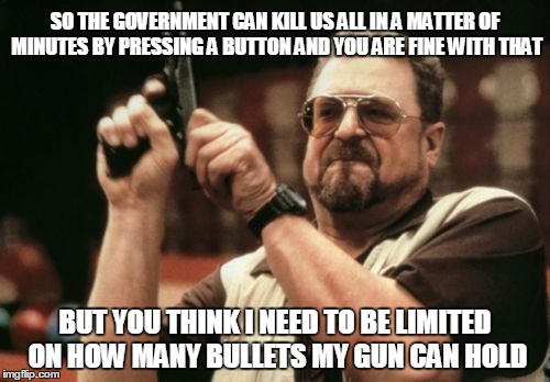 Am I The Only One Around Here Meme | SO THE GOVERNMENT CAN KILL US ALL IN A MATTER OF MINUTES BY PRESSING A BUTTON AND YOU ARE FINE WITH THAT; BUT YOU THINK I NEED TO BE LIMITED ON HOW MANY BULLETS MY GUN CAN HOLD | image tagged in memes,am i the only one around here | made w/ Imgflip meme maker