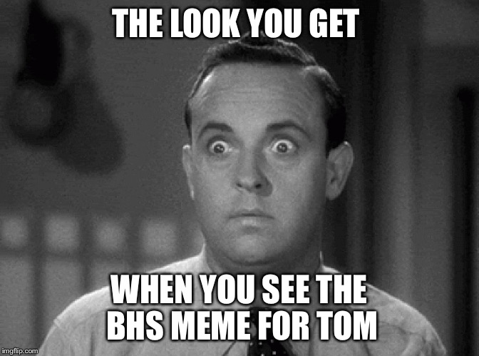 shocked face | THE LOOK YOU GET; WHEN YOU SEE THE BHS MEME FOR TOM | image tagged in shocked face | made w/ Imgflip meme maker