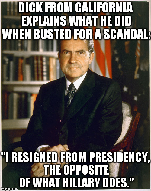 Richard Nixon | DICK FROM CALIFORNIA EXPLAINS WHAT HE DID WHEN BUSTED FOR A SCANDAL:; "I RESIGNED FROM PRESIDENCY, THE OPPOSITE OF WHAT HILLARY DOES." | image tagged in richard nixon | made w/ Imgflip meme maker