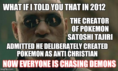 Everybody selling their souls for pokemon | WHAT IF I TOLD YOU THAT IN 2012; THE CREATOR OF POKEMON SATOSHI TAJIRI; ADMITTED HE DELIBERATELY CREATED POKEMON AS ANTI CHRISTIAN; NOW EVERYONE IS CHASING DEMONS | image tagged in memes,matrix morpheus,pokemon,pokemon go | made w/ Imgflip meme maker