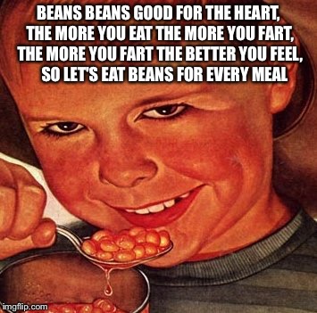 BEANS | BEANS BEANS GOOD FOR THE HEART, THE MORE YOU EAT THE MORE YOU FART, THE MORE YOU FART THE BETTER YOU FEEL,    SO LET'S EAT BEANS FOR EVERY MEAL | image tagged in beans | made w/ Imgflip meme maker