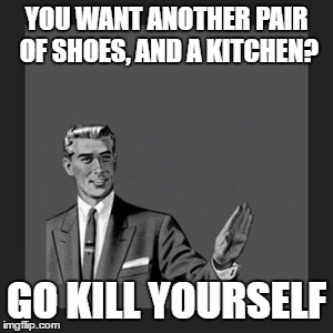 Kill Yourself Guy Meme | YOU WANT ANOTHER PAIR OF SHOES, AND A KITCHEN? GO KILL YOURSELF | image tagged in memes,kill yourself guy | made w/ Imgflip meme maker