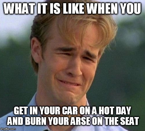 1990s First World Problems Meme | WHAT IT IS LIKE WHEN YOU; GET IN YOUR CAR ON A HOT DAY AND BURN YOUR ARSE ON THE SEAT | image tagged in memes,1990s first world problems | made w/ Imgflip meme maker