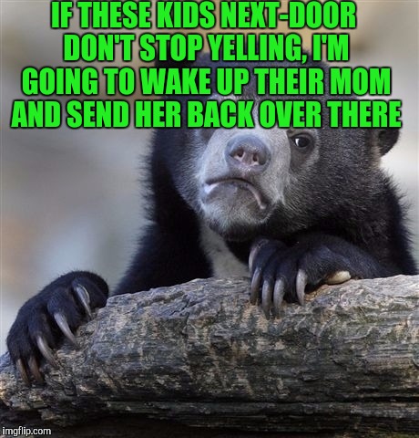 Confession Bear | IF THESE KIDS NEXT-DOOR DON'T STOP YELLING, I'M GOING TO WAKE UP THEIR MOM AND SEND HER BACK OVER THERE | image tagged in memes,confession bear | made w/ Imgflip meme maker