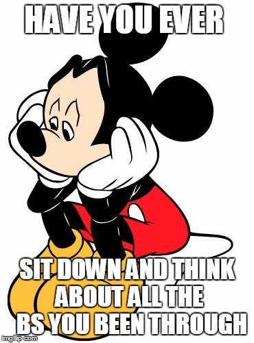 Sad Mickey Mouse | HAVE YOU EVER; SIT DOWN AND THINK ABOUT ALL THE  BS YOU BEEN THROUGH | image tagged in sad mickey mouse | made w/ Imgflip meme maker