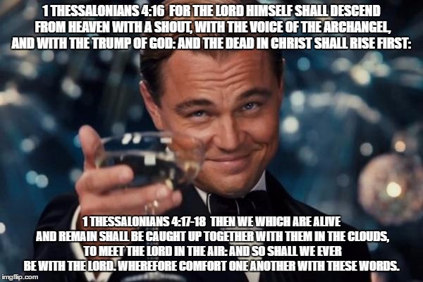 Leonardo Dicaprio Cheers Meme | 1 THESSALONIANS 4:16  FOR THE LORD HIMSELF SHALL DESCEND FROM HEAVEN WITH A SHOUT, WITH THE VOICE OF THE ARCHANGEL, AND WITH THE TRUMP OF GOD: AND THE DEAD IN CHRIST SHALL RISE FIRST:; 1 THESSALONIANS 4:17-18  THEN WE WHICH ARE ALIVE AND REMAIN SHALL BE CAUGHT UP TOGETHER WITH THEM IN THE CLOUDS, TO MEET THE LORD IN THE AIR: AND SO SHALL WE EVER BE WITH THE LORD. WHEREFORE COMFORT ONE ANOTHER WITH THESE WORDS. | image tagged in memes,leonardo dicaprio cheers | made w/ Imgflip meme maker