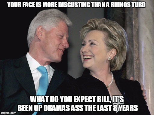Bill and Hillary Clinton | YOUR FACE IS MORE DISGUSTING THAN A RHINOS TURD; WHAT DO YOU EXPECT BILL, IT'S BEEN UP OBAMAS ASS THE LAST 8 YEARS | image tagged in bill and hillary clinton | made w/ Imgflip meme maker