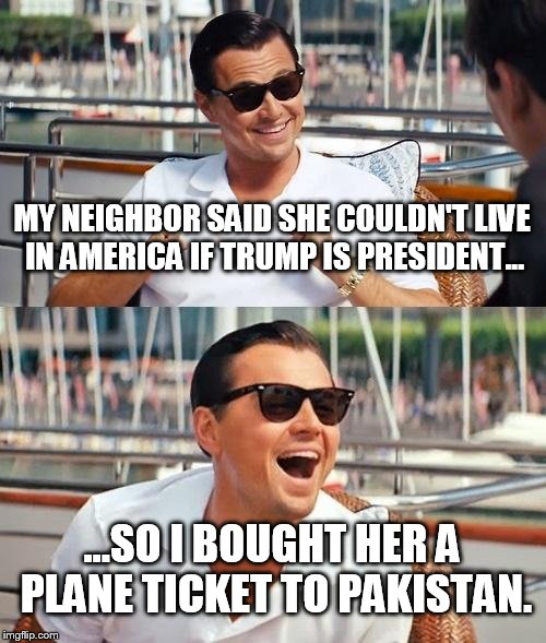 'cuz you know that they love opinionated American women there. | MY NEIGHBOR SAID SHE COULDN'T LIVE IN AMERICA IF TRUMP IS PRESIDENT... ...SO I BOUGHT HER A PLANE TICKET TO PAKISTAN. | image tagged in memes,leonardo dicaprio wolf of wall street,funny | made w/ Imgflip meme maker