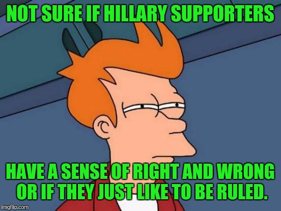 Futurama Fry Meme | NOT SURE IF HILLARY SUPPORTERS HAVE A SENSE OF RIGHT AND WRONG OR IF THEY JUST LIKE TO BE RULED. | image tagged in memes,futurama fry | made w/ Imgflip meme maker