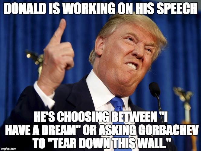 DONALD IS WORKING ON HIS SPEECH; HE'S CHOOSING BETWEEN "I HAVE A DREAM" OR ASKING GORBACHEV TO "TEAR DOWN THIS WALL." | image tagged in donald trump | made w/ Imgflip meme maker