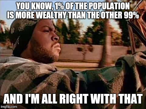 My thoughts on income inequality |  YOU KNOW, 1% OF THE POPULATION IS MORE WEALTHY THAN THE OTHER 99%; AND I'M ALL RIGHT WITH THAT | image tagged in memes,today was a good day,income inequality,economics | made w/ Imgflip meme maker