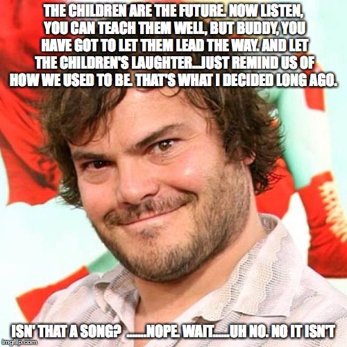 jack black | THE CHILDREN ARE THE FUTURE. NOW LISTEN, YOU CAN TEACH THEM WELL, BUT BUDDY, YOU HAVE GOT TO LET THEM LEAD THE WAY. AND LET THE CHILDREN'S LAUGHTER...JUST REMIND US OF HOW WE USED TO BE. THAT'S WHAT I DECIDED LONG AGO. ISN' THAT A SONG?

.......NOPE. WAIT......UH NO. NO IT ISN'T | image tagged in jack black | made w/ Imgflip meme maker