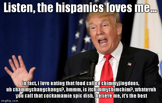 the hispanics love trump | Listen, the hispanics loves me... in fact, i love eating that food called chimmyjingdoes, uh chammychangchangs?, hmmm, is itchimmychimchim?, whatevuh you call that cockamamie spic dish.  believe me, it's the best | image tagged in donald trump,hispanics,douchebag,trump for president,republican convention 2016,jack ass | made w/ Imgflip meme maker