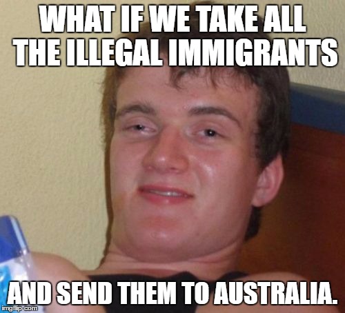 10 Guy | WHAT IF WE TAKE ALL THE ILLEGAL IMMIGRANTS; AND SEND THEM TO AUSTRALIA. | image tagged in memes,10 guy | made w/ Imgflip meme maker