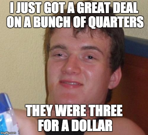 10 Guy Meme | I JUST GOT A GREAT DEAL ON A BUNCH OF QUARTERS; THEY WERE THREE FOR A DOLLAR | image tagged in memes,10 guy | made w/ Imgflip meme maker