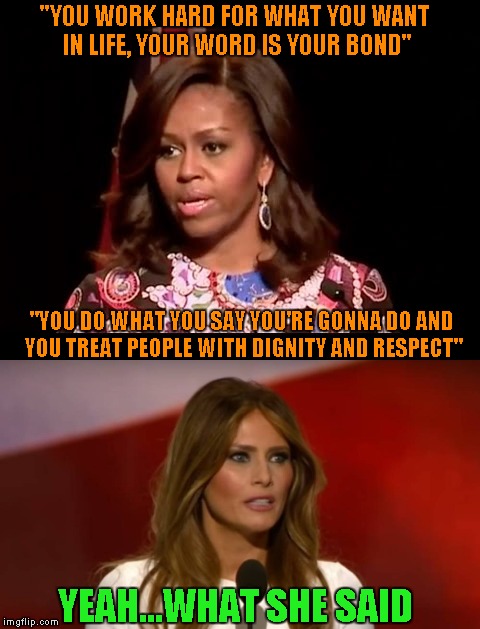 Way to go Melania...just blatantly plagiarize the First Lady's speech and then try to say YOU wrote it....like we wouldn't know. |  "YOU WORK HARD FOR WHAT YOU WANT IN LIFE, YOUR WORD IS YOUR BOND"; "YOU DO WHAT YOU SAY YOU'RE GONNA DO AND YOU TREAT PEOPLE WITH DIGNITY AND RESPECT"; YEAH...WHAT SHE SAID | image tagged in melania trump,memes,michelle obama,funny,plagiarism,trump | made w/ Imgflip meme maker