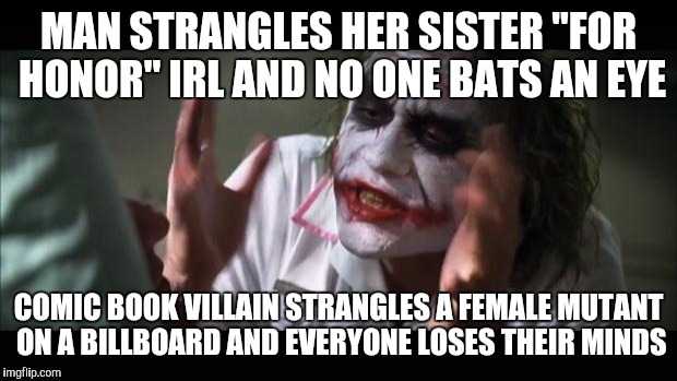 And everybody loses their minds Meme | MAN STRANGLES HER SISTER "FOR HONOR" IRL AND NO ONE BATS AN EYE; COMIC BOOK VILLAIN STRANGLES A FEMALE MUTANT ON A BILLBOARD AND EVERYONE LOSES THEIR MINDS | image tagged in memes,and everybody loses their minds | made w/ Imgflip meme maker
