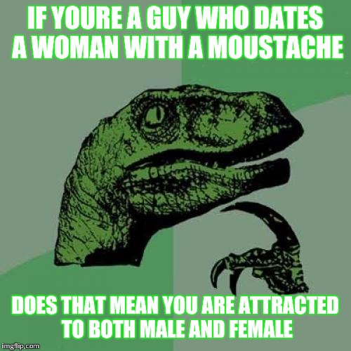 Philosoraptor Meme | IF YOURE A GUY WHO DATES A WOMAN WITH A MOUSTACHE; DOES THAT MEAN YOU ARE ATTRACTED TO BOTH MALE AND FEMALE | image tagged in memes,philosoraptor | made w/ Imgflip meme maker