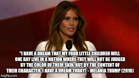 Honey, I know exactly what to say tonight.. | "I HAVE A DREAM THAT MY FOUR LITTLE CHILDREN WILL ONE DAY LIVE IN A NATION WHERE THEY WILL NOT BE JUDGED BY THE COLOR OF THEIR SKIN, BUT BY THE CONTENT OF THEIR CHARACTER. I HAVE A DREAM TODAY! 
- MELANIA TRUMP (2016) | image tagged in melania trump,funny,presidential race,stay classy,offensive | made w/ Imgflip meme maker