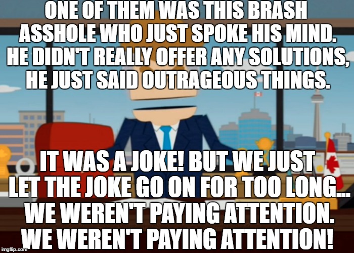 South Park Nails Donald Drumpf | ONE OF THEM WAS THIS BRASH ASSHOLE WHO JUST SPOKE HIS MIND. HE DIDN'T REALLY OFFER ANY SOLUTIONS, HE JUST SAID OUTRAGEOUS THINGS. IT WAS A JOKE! BUT WE JUST LET THE JOKE GO ON FOR TOO LONG... WE WEREN'T PAYING ATTENTION. WE WEREN'T PAYING ATTENTION! | image tagged in south park,makedonalddrumpfagain,canada,donald trump,election 2016,imwithher | made w/ Imgflip meme maker