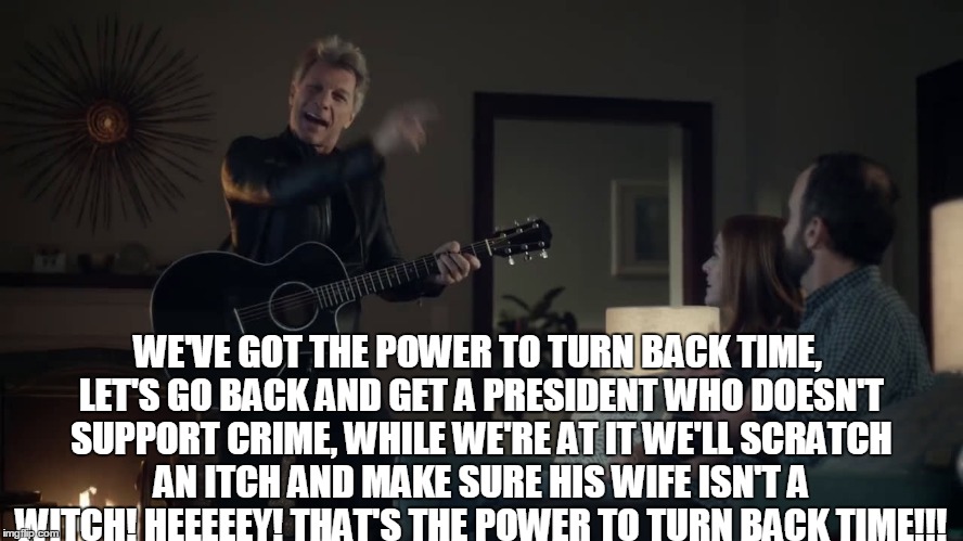 That's the power to turn back time!! | WE'VE GOT THE POWER TO TURN BACK TIME, LET'S GO BACK AND GET A PRESIDENT WHO DOESN'T SUPPORT CRIME, WHILE WE'RE AT IT WE'LL SCRATCH AN ITCH AND MAKE SURE HIS WIFE ISN'T A WITCH! HEEEEEY! THAT'S THE POWER TO TURN BACK TIME!!! | image tagged in bon jovi,directv,obama,michelle obama | made w/ Imgflip meme maker
