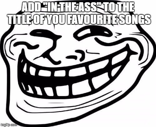 This should be fun | ADD "IN THE ASS" TO THE TITLE OF YOU FAVOURITE SONGS | image tagged in memes,troll face | made w/ Imgflip meme maker