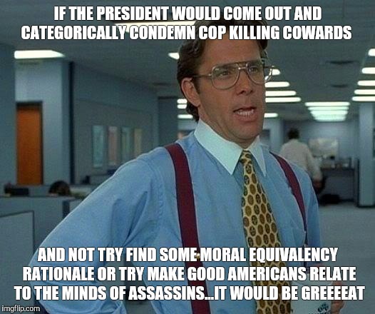 That Would Be Great Meme | IF THE PRESIDENT WOULD COME OUT AND CATEGORICALLY CONDEMN COP KILLING COWARDS; AND NOT TRY FIND SOME MORAL EQUIVALENCY RATIONALE OR TRY MAKE GOOD AMERICANS RELATE TO THE MINDS OF ASSASSINS...IT WOULD BE GREEEEAT | image tagged in memes,that would be great | made w/ Imgflip meme maker