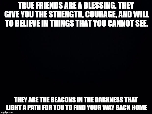 Black background | TRUE FRIENDS ARE A BLESSING. THEY GIVE YOU THE STRENGTH, COURAGE, AND WILL TO BELIEVE IN THINGS THAT YOU CANNOT SEE. THEY ARE THE BEACONS IN THE DARKNESS THAT LIGHT A PATH FOR YOU TO FIND YOUR WAY BACK HOME | image tagged in black background | made w/ Imgflip meme maker