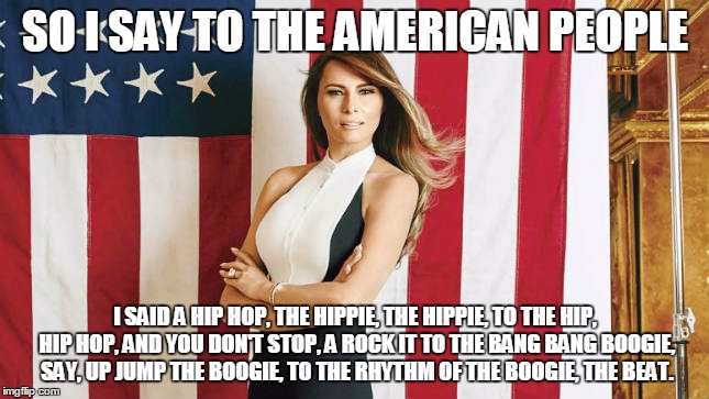 Melania Trump Meme | SO I SAY TO THE AMERICAN PEOPLE; I SAID A HIP HOP,
THE HIPPIE, THE HIPPIE,
TO THE HIP, HIP HOP, AND YOU DON'T STOP, A ROCK IT
TO THE BANG BANG BOOGIE, SAY, UP JUMP THE BOOGIE,
TO THE RHYTHM OF THE BOOGIE, THE BEAT. | image tagged in famousmelaniatrumpquotes | made w/ Imgflip meme maker