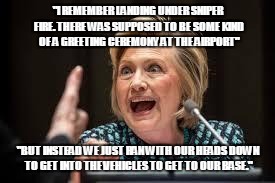 crazy hillary | "I REMEMBER LANDING UNDER SNIPER FIRE. THERE WAS SUPPOSED TO BE SOME KIND OF A GREETING CEREMONY AT THE AIRPORT"; "BUT INSTEAD WE JUST RAN WITH OUR HEADS DOWN TO GET INTO THE VEHICLES TO GET TO OUR BASE." | image tagged in crazy hillary | made w/ Imgflip meme maker