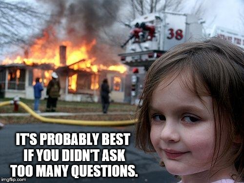 Disaster Girl | IT'S PROBABLY BEST IF YOU DIDN'T ASK TOO MANY QUESTIONS. | image tagged in memes,disaster girl | made w/ Imgflip meme maker