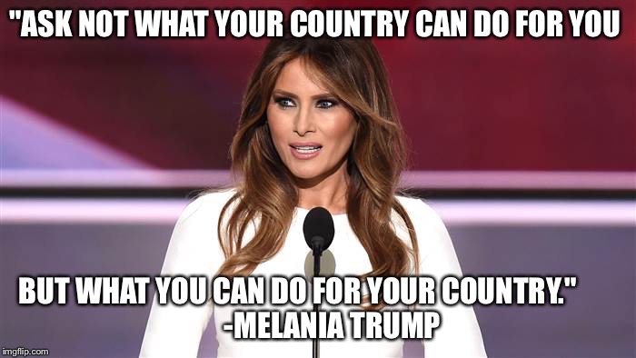 Melania Trump Quote 2016   | "ASK NOT WHAT YOUR COUNTRY CAN DO FOR YOU; BUT WHAT YOU CAN DO FOR YOUR COUNTRY."







      -MELANIA TRUMP | image tagged in melania trump 2016 quote,donald trump,trump,presidential race,president 2016,quotes | made w/ Imgflip meme maker