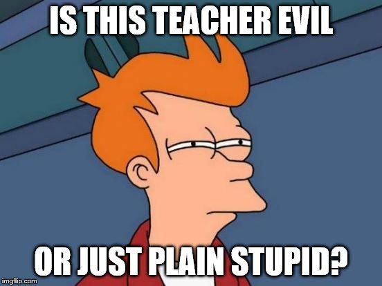 Futurama Fry Meme | IS THIS TEACHER EVIL OR JUST PLAIN STUPID? | image tagged in memes,futurama fry | made w/ Imgflip meme maker