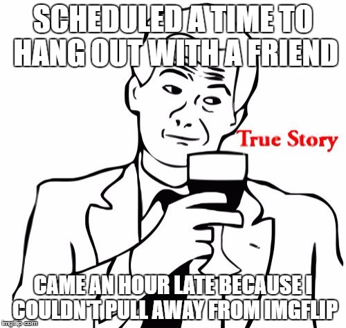 True Story Meme | SCHEDULED A TIME TO HANG OUT WITH A FRIEND; CAME AN HOUR LATE BECAUSE I COULDN'T PULL AWAY FROM IMGFLIP | image tagged in memes,true story | made w/ Imgflip meme maker