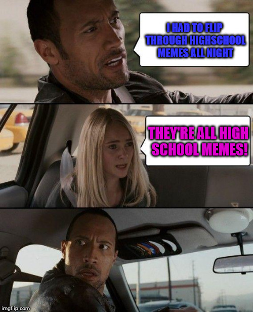 The Rock Driving | I HAD TO FLIP THROUGH HIGHSCHOOL MEMES ALL NIGHT; THEY'RE ALL HIGH SCHOOL MEMES! | image tagged in memes,the rock driving | made w/ Imgflip meme maker