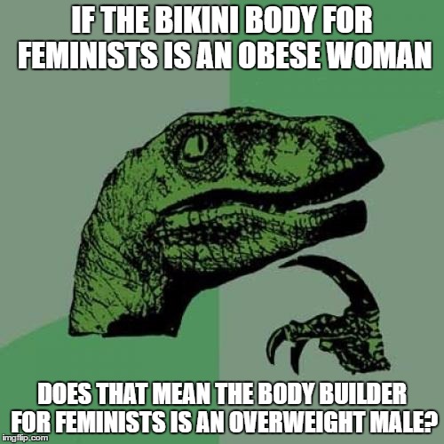 Philosoraptor Meme | IF THE BIKINI BODY FOR FEMINISTS IS AN OBESE WOMAN; DOES THAT MEAN THE BODY BUILDER FOR FEMINISTS IS AN OVERWEIGHT MALE? | image tagged in memes,philosoraptor,obese,overweight,feminism | made w/ Imgflip meme maker