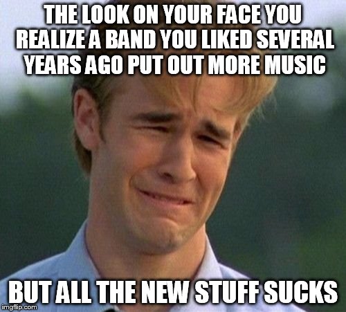 Your old stuff is better than your new stuff. | THE LOOK ON YOUR FACE YOU REALIZE A BAND YOU LIKED SEVERAL YEARS AGO PUT OUT MORE MUSIC; BUT ALL THE NEW STUFF SUCKS | image tagged in memes,1990s first world problems,new music | made w/ Imgflip meme maker