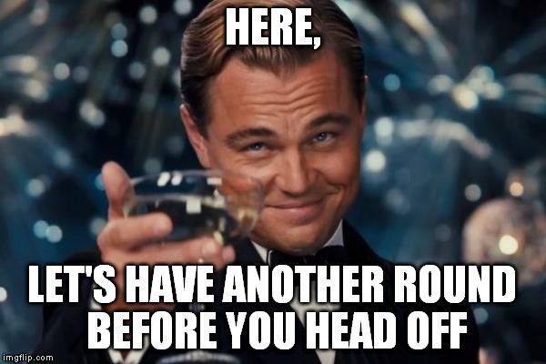 Leonardo Dicaprio Cheers Meme | HERE, LET'S HAVE ANOTHER ROUND BEFORE YOU HEAD OFF | image tagged in memes,leonardo dicaprio cheers | made w/ Imgflip meme maker