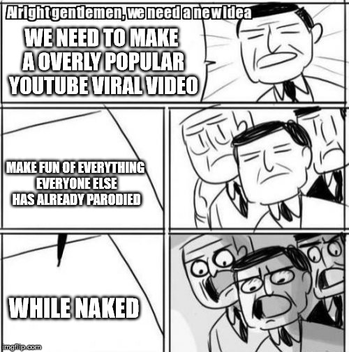 Alright Gentlemen We Need A New Idea Meme | WE NEED TO MAKE A OVERLY POPULAR YOUTUBE VIRAL VIDEO; MAKE FUN OF EVERYTHING EVERYONE ELSE HAS ALREADY PARODIED; WHILE NAKED | image tagged in memes,alright gentlemen we need a new idea | made w/ Imgflip meme maker