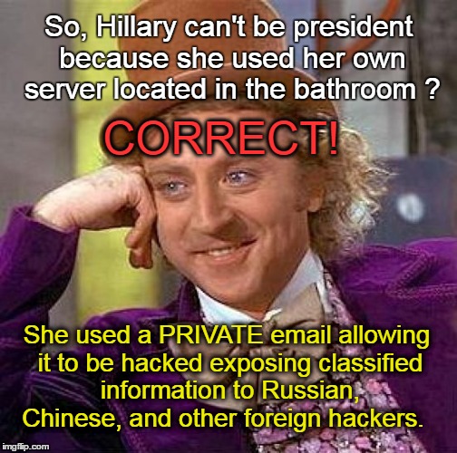 Wonka asks: Hillary can't be president because she used a bathroom server? |  So, Hillary can't be president because she used her own server located in the bathroom ? CORRECT! She used a PRIVATE email allowing it to be hacked exposing classified information to Russian, Chinese, and other foreign hackers. | image tagged in memes,creepy condescending wonka,hillary clinton,email server | made w/ Imgflip meme maker