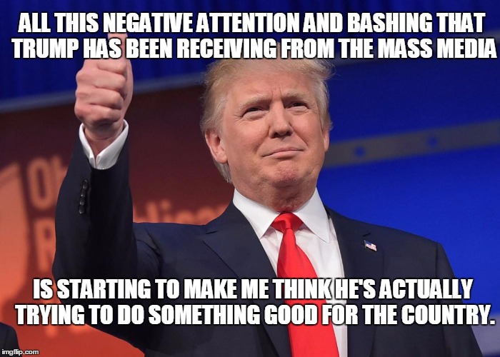 ALL THIS NEGATIVE ATTENTION AND BASHING THAT TRUMP HAS BEEN RECEIVING FROM THE MASS MEDIA; IS STARTING TO MAKE ME THINK HE'S ACTUALLY TRYING TO DO SOMETHING GOOD FOR THE COUNTRY. | image tagged in trump | made w/ Imgflip meme maker